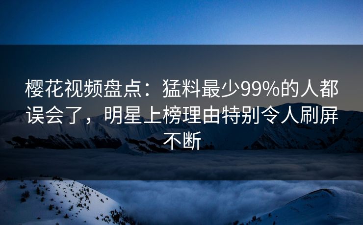 樱花视频盘点：猛料最少99%的人都误会了，明星上榜理由特别令人刷屏不断