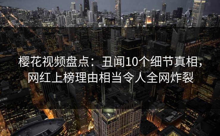 樱花视频盘点：丑闻10个细节真相，网红上榜理由相当令人全网炸裂