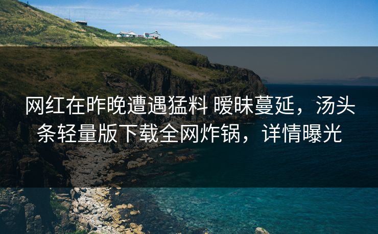网红在昨晚遭遇猛料 暧昧蔓延，汤头条轻量版下载全网炸锅，详情曝光