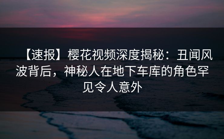 【速报】樱花视频深度揭秘：丑闻风波背后，神秘人在地下车库的角色罕见令人意外