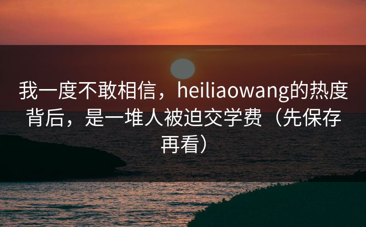 我一度不敢相信，heiliaowang的热度背后，是一堆人被迫交学费（先保存再看）