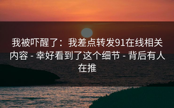 我被吓醒了：我差点转发91在线相关内容 - 幸好看到了这个细节 - 背后有人在推