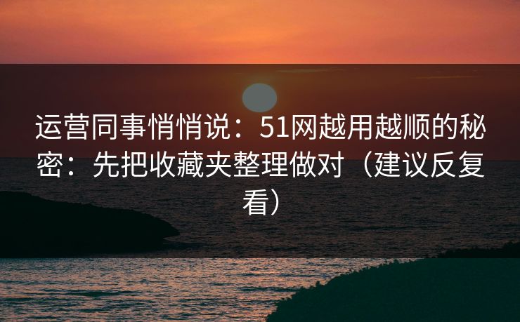 运营同事悄悄说：51网越用越顺的秘密：先把收藏夹整理做对（建议反复看）