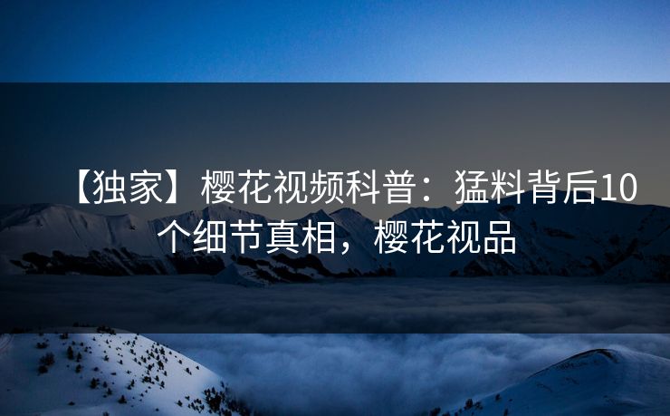 【独家】樱花视频科普：猛料背后10个细节真相，樱花视品