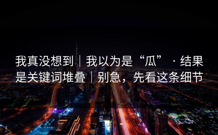 我真没想到｜我以为是“瓜” · 结果是关键词堆叠｜别急，先看这条细节