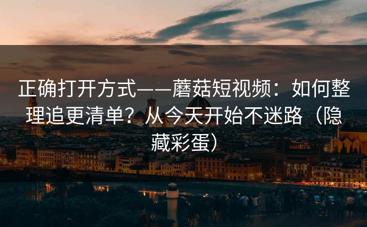 正确打开方式——蘑菇短视频：如何整理追更清单？从今天开始不迷路（隐藏彩蛋）